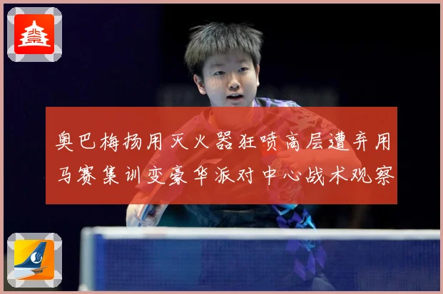 奥巴梅扬用灭火器狂喷高层遭弃用马赛集训变豪华派对中心战术观察：最新赛事动态与深度分析