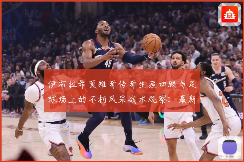 伊布拉希莫维奇传奇生涯回顾与足球场上的不朽风采战术观察：最新赛事动态与深度分析