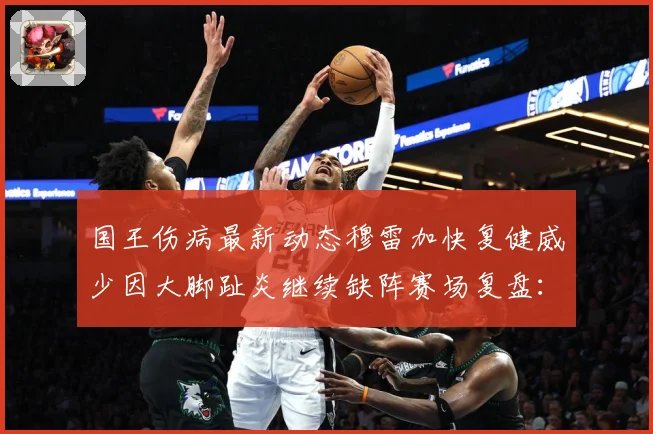 国王伤病最新动态穆雷加快复健威少因大脚趾炎继续缺阵赛场复盘：最新赛事动态与深度分析