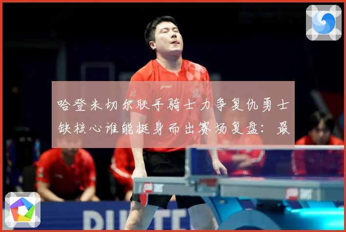 哈登米切尔联手骑士力争复仇勇士缺核心谁能挺身而出赛场复盘：最新赛事动态与深度分析