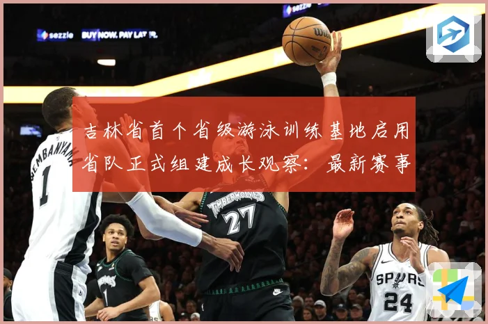 吉林省首个省级游泳训练基地启用省队正式组建成长观察：最新赛事动态与深度分析