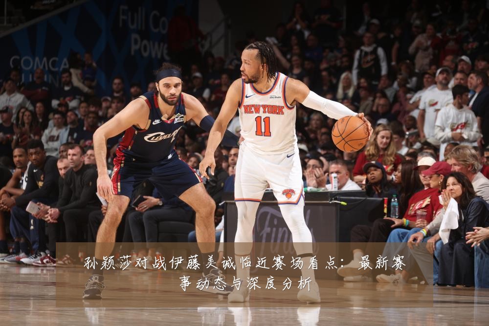 孙颖莎对战伊藤美诚临近赛场看点:最新赛事动态与深度分析