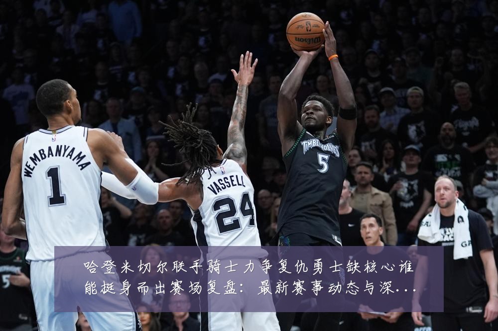 哈登米切尔联手骑士力争复仇勇士缺核心谁能挺身而出赛场复盘：最新赛事动态与深度分析